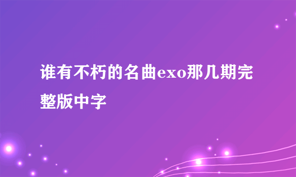 谁有不朽的名曲exo那几期完整版中字