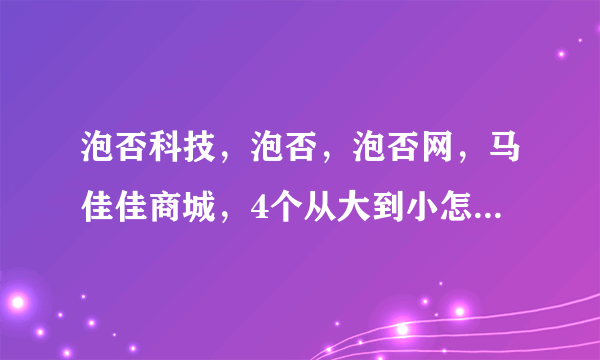 泡否科技，泡否，泡否网，马佳佳商城，4个从大到小怎么排列？