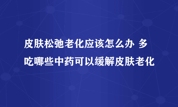 皮肤松弛老化应该怎么办 多吃哪些中药可以缓解皮肤老化