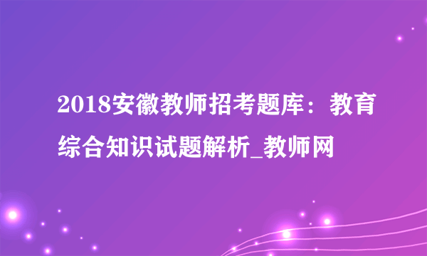 2018安徽教师招考题库：教育综合知识试题解析_教师网