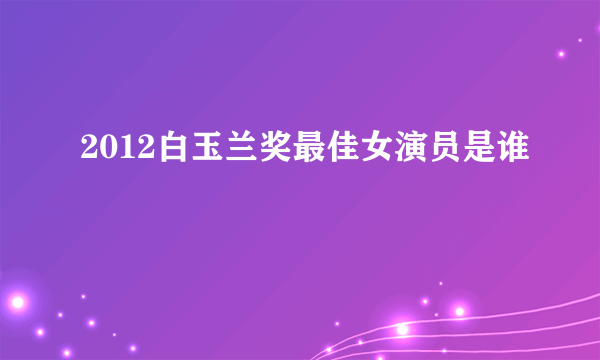 2012白玉兰奖最佳女演员是谁