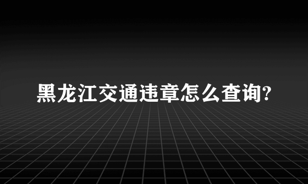 黑龙江交通违章怎么查询?