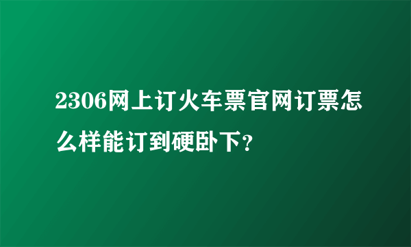 2306网上订火车票官网订票怎么样能订到硬卧下？