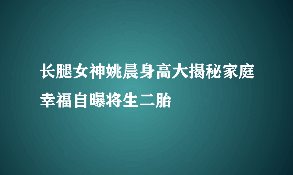 长腿女神姚晨身高大揭秘家庭幸福自曝将生二胎