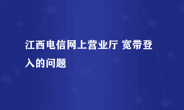 江西电信网上营业厅 宽带登入的问题