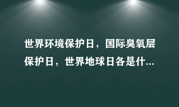 世界环境保护日，国际臭氧层保护日，世界地球日各是什么时候？