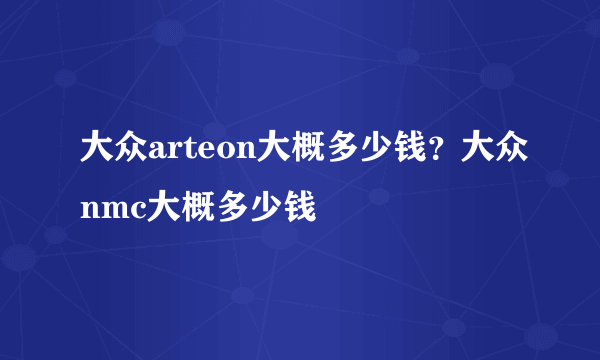 大众arteon大概多少钱？大众nmc大概多少钱