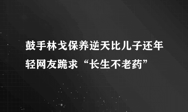 鼓手林戈保养逆天比儿子还年轻网友跪求“长生不老药”