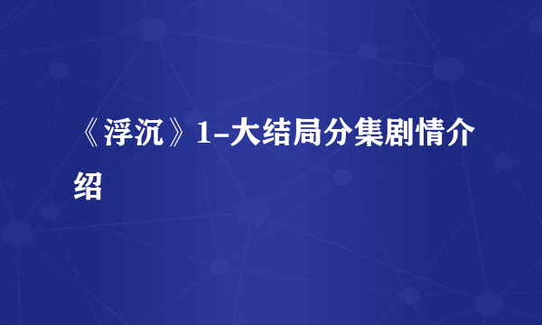 《浮沉》1-大结局分集剧情介绍