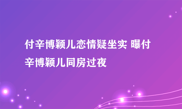 付辛博颖儿恋情疑坐实 曝付辛博颖儿同房过夜