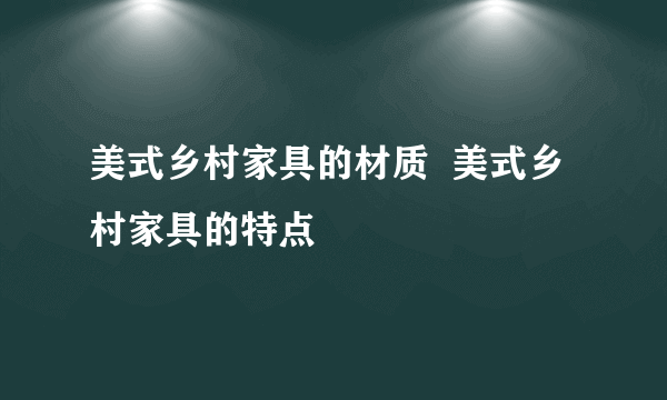 美式乡村家具的材质  美式乡村家具的特点