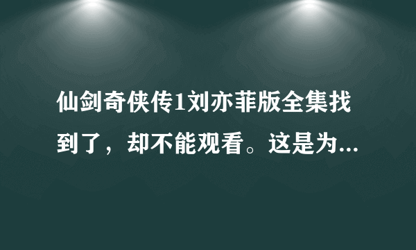 仙剑奇侠传1刘亦菲版全集找到了，却不能观看。这是为什么？谁能找到能观看的啊？我感谢你全家