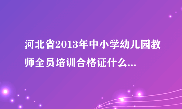 河北省2013年中小学幼儿园教师全员培训合格证什么时间打？