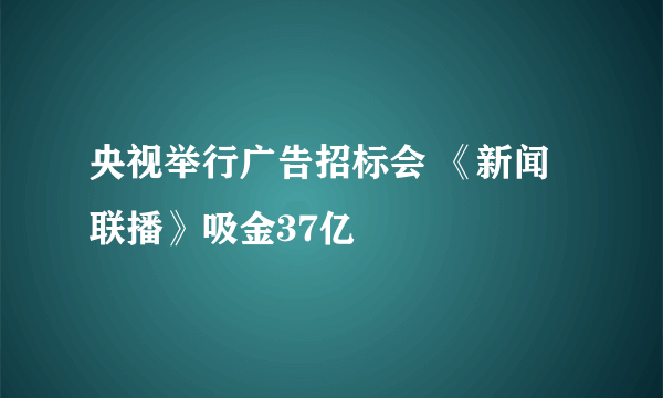 央视举行广告招标会 《新闻联播》吸金37亿