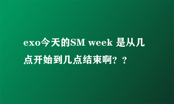 exo今天的SM week 是从几点开始到几点结束啊？？