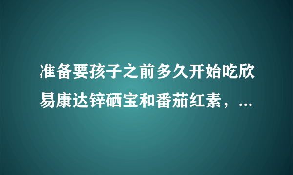 准备要孩子之前多久开始吃欣易康达锌硒宝和番茄红素，...