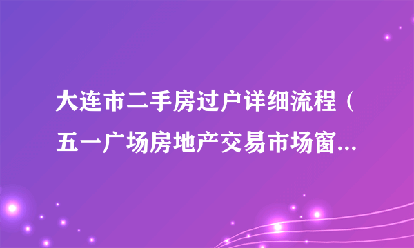 大连市二手房过户详细流程（五一广场房地产交易市场窗口指南）?