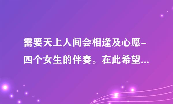 需要天上人间会相逢及心愿-四个女生的伴奏。在此希望推荐几首女生唱的适合比赛和清唱的歌。不要太快。谢谢