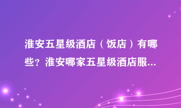 淮安五星级酒店（饭店）有哪些？淮安哪家五星级酒店服务最好？