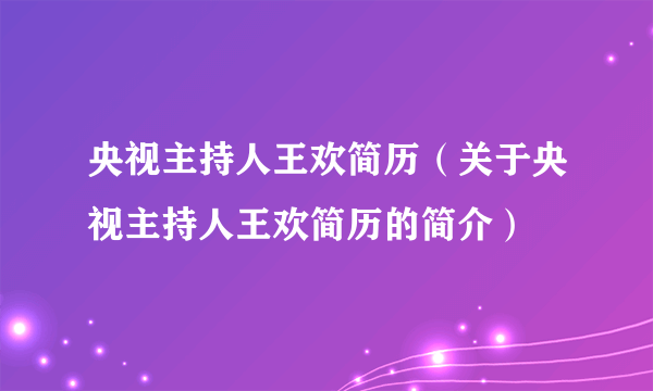 央视主持人王欢简历（关于央视主持人王欢简历的简介）