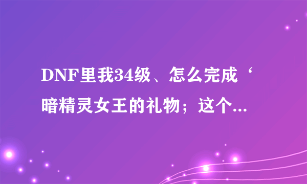 DNF里我34级、怎么完成‘暗精灵女王的礼物；这个任务啊？要到多少级？