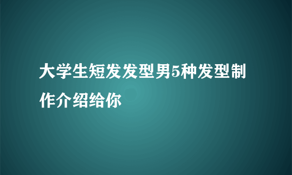 大学生短发发型男5种发型制作介绍给你