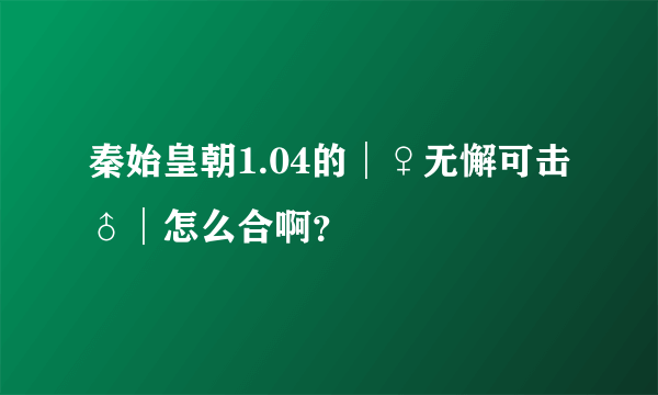 秦始皇朝1.04的│♀无懈可击♂│怎么合啊？