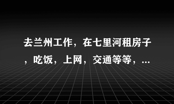 去兰州工作，在七里河租房子，吃饭，上网，交通等等，一个月生活费大概需要多少