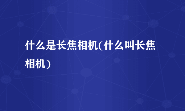 什么是长焦相机(什么叫长焦相机)