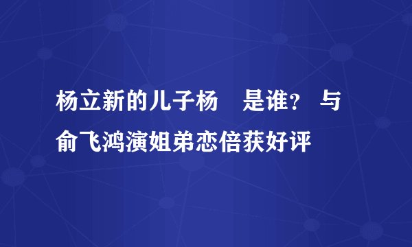 杨立新的儿子杨玏是谁？ 与俞飞鸿演姐弟恋倍获好评