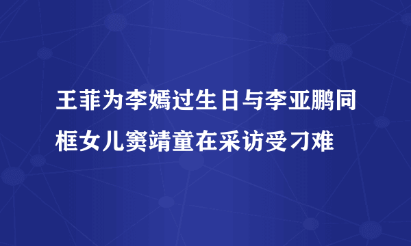 王菲为李嫣过生日与李亚鹏同框女儿窦靖童在采访受刁难