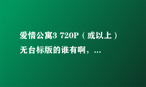 爱情公寓3 720P（或以上） 无台标版的谁有啊，要无台标720P的啊！！！