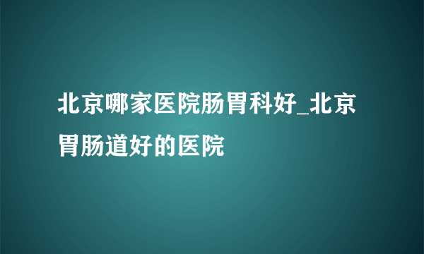 北京哪家医院肠胃科好_北京胃肠道好的医院