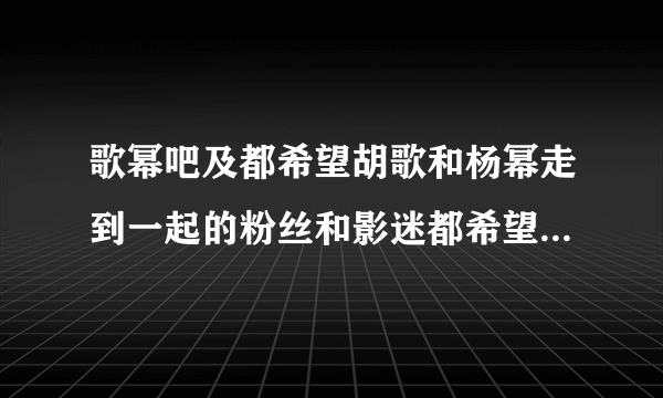 歌幂吧及都希望胡歌和杨幂走到一起的粉丝和影迷都希望他们在一起！