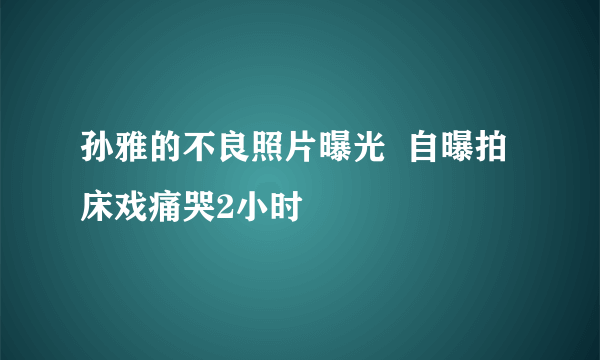 孙雅的不良照片曝光  自曝拍床戏痛哭2小时