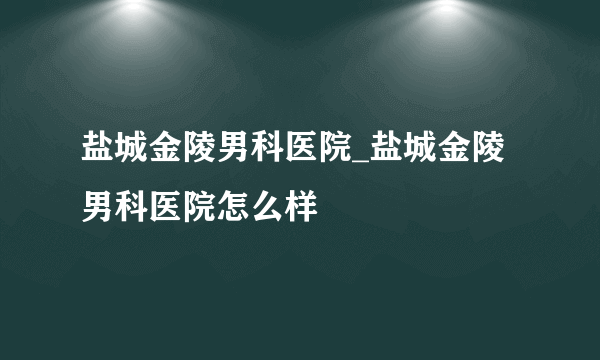 盐城金陵男科医院_盐城金陵男科医院怎么样