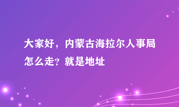 大家好，内蒙古海拉尔人事局怎么走？就是地址