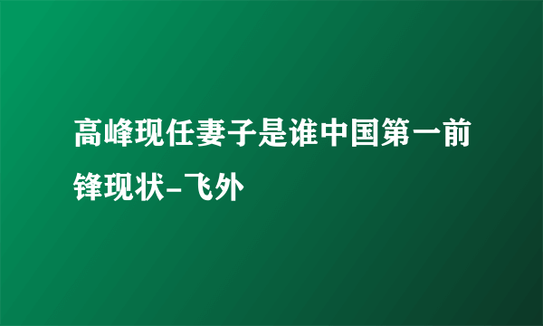 高峰现任妻子是谁中国第一前锋现状-飞外