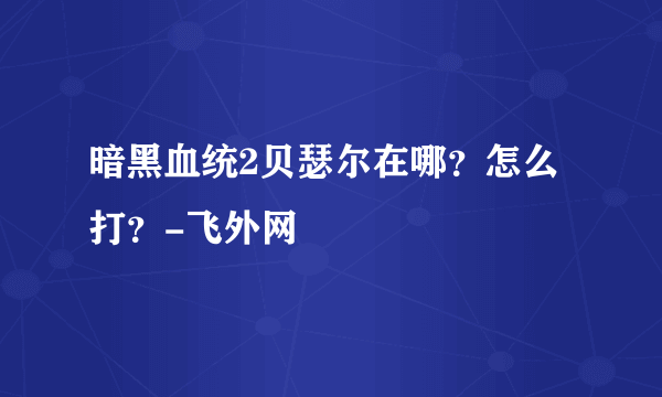 暗黑血统2贝瑟尔在哪？怎么打？-飞外网