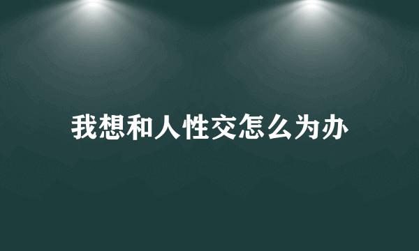 我想和人性交怎么为办