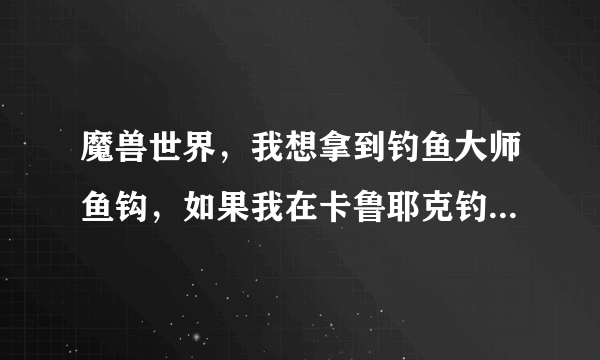 魔兽世界，我想拿到钓鱼大师鱼钩，如果我在卡鲁耶克钓鱼大赛钓到黑鳍鲨，应该往达拉然跑还是藏宝海湾？