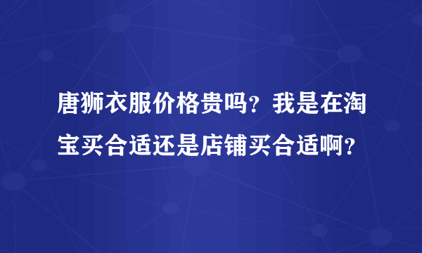 唐狮衣服价格贵吗？我是在淘宝买合适还是店铺买合适啊？