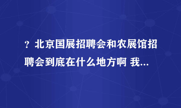 ？北京国展招聘会和农展馆招聘会到底在什么地方啊 我昨天好像去的不是啊？我去的是国贸那边了？