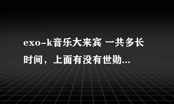 exo-k音乐大来宾 一共多长时间，上面有没有世勋说什么是奶包的那个？