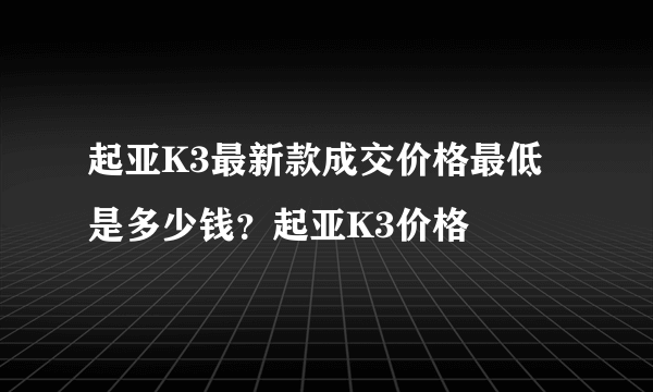 起亚K3最新款成交价格最低是多少钱？起亚K3价格