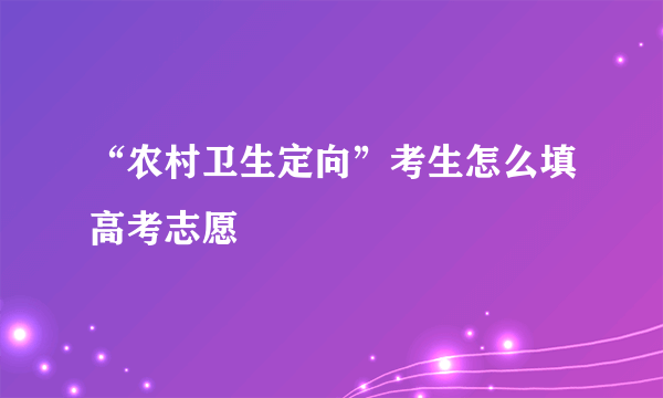 “农村卫生定向”考生怎么填高考志愿