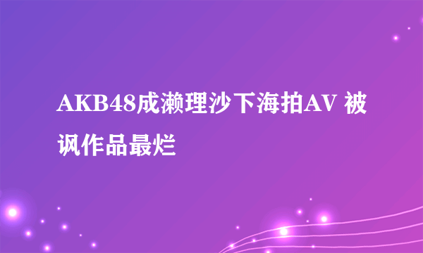 AKB48成濑理沙下海拍AV 被讽作品最烂