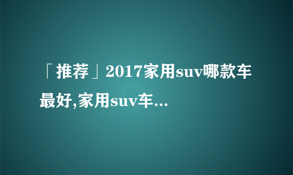 「推荐」2017家用suv哪款车最好,家用suv车型推荐排名