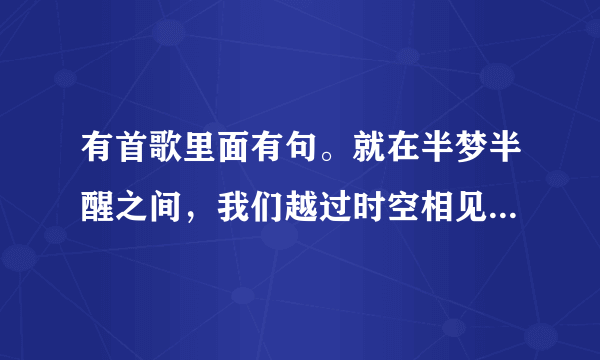 有首歌里面有句。就在半梦半醒之间，我们越过时空相见。歌名叫什么 - 芝士回答