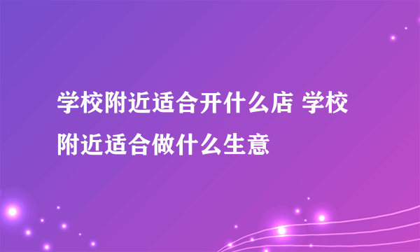 学校附近适合开什么店 学校附近适合做什么生意